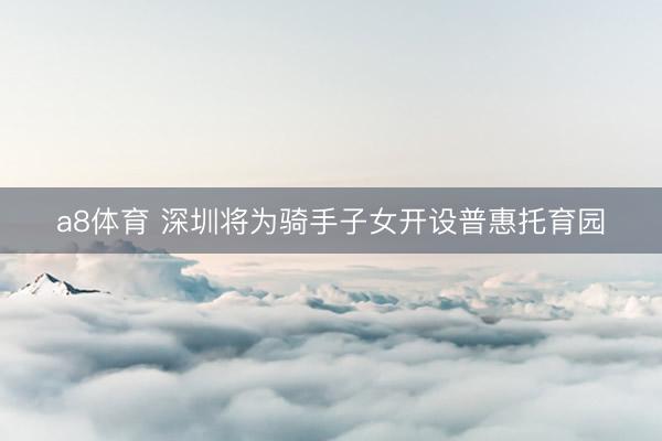 a8体育 深圳将为骑手子女开设普惠托育园