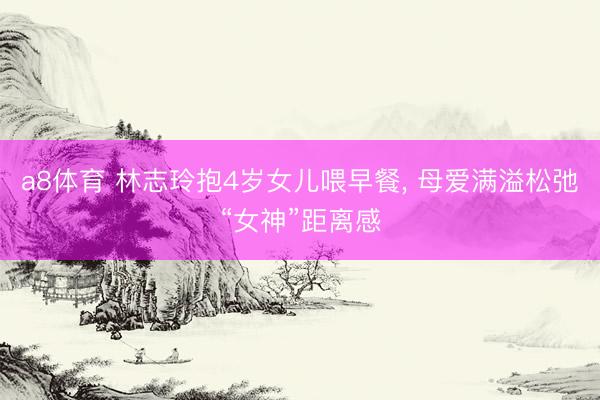 a8体育 林志玲抱4岁女儿喂早餐, 母爱满溢松弛“女神”距离感