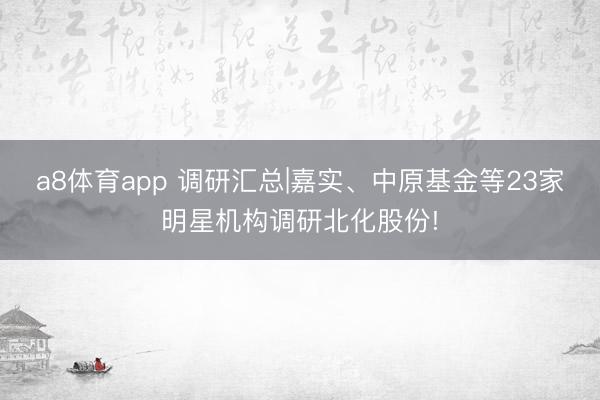 a8体育app 调研汇总|嘉实、中原基金等23家明星机构调研北化股份!
