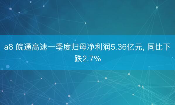 a8 皖通高速一季度归母净利润5.36亿元, 同比下跌2.7%