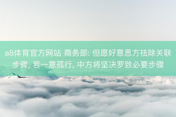 a8体育官方网站 商务部: 但愿好意思方祛除关联步骤, 若一意孤行, 中方将坚决罗致必要步骤